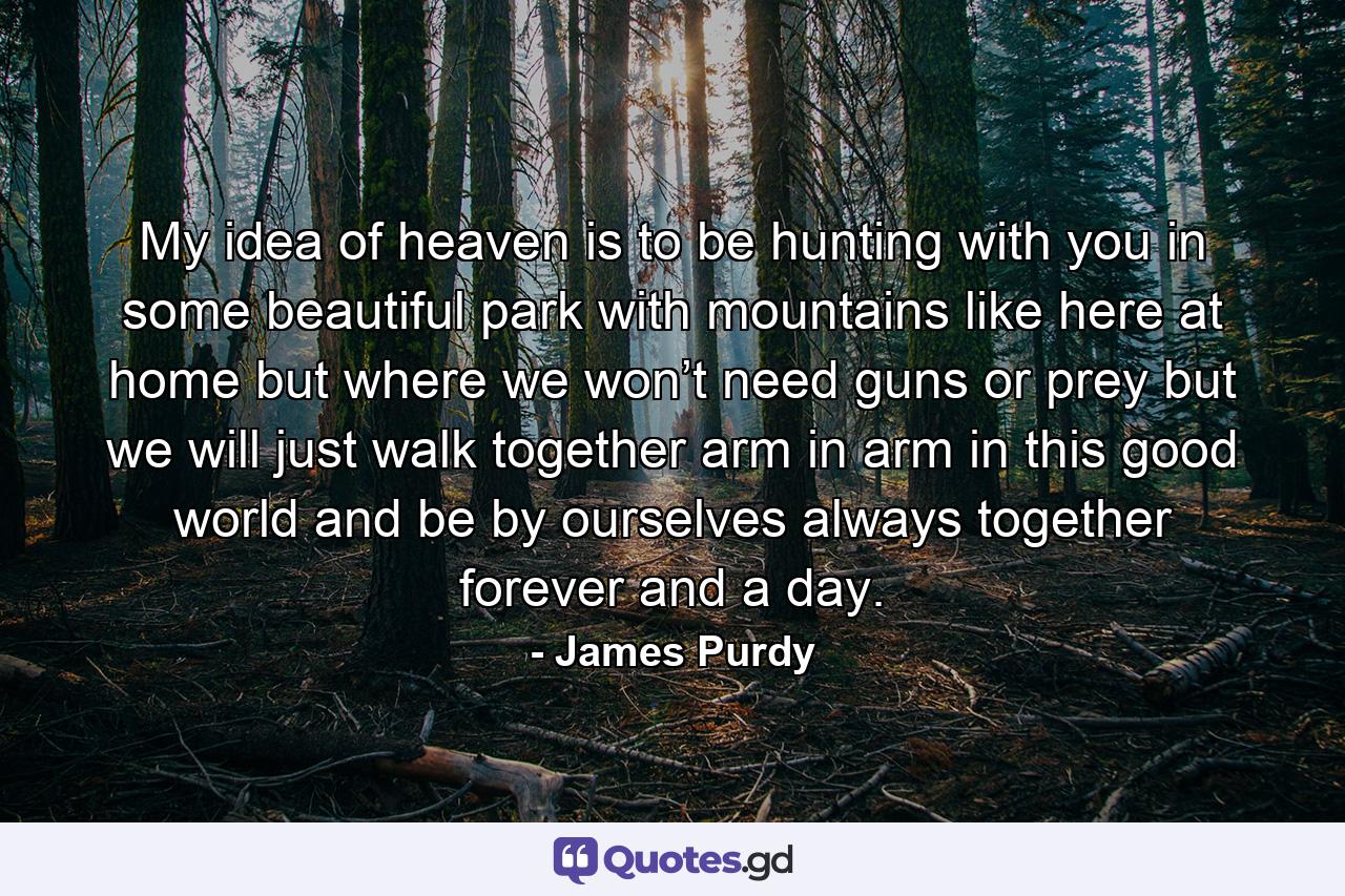 My idea of heaven is to be hunting with you in some beautiful park with mountains like here at home but where we won’t need guns or prey but we will just walk together arm in arm in this good world and be by ourselves always together forever and a day. - Quote by James Purdy