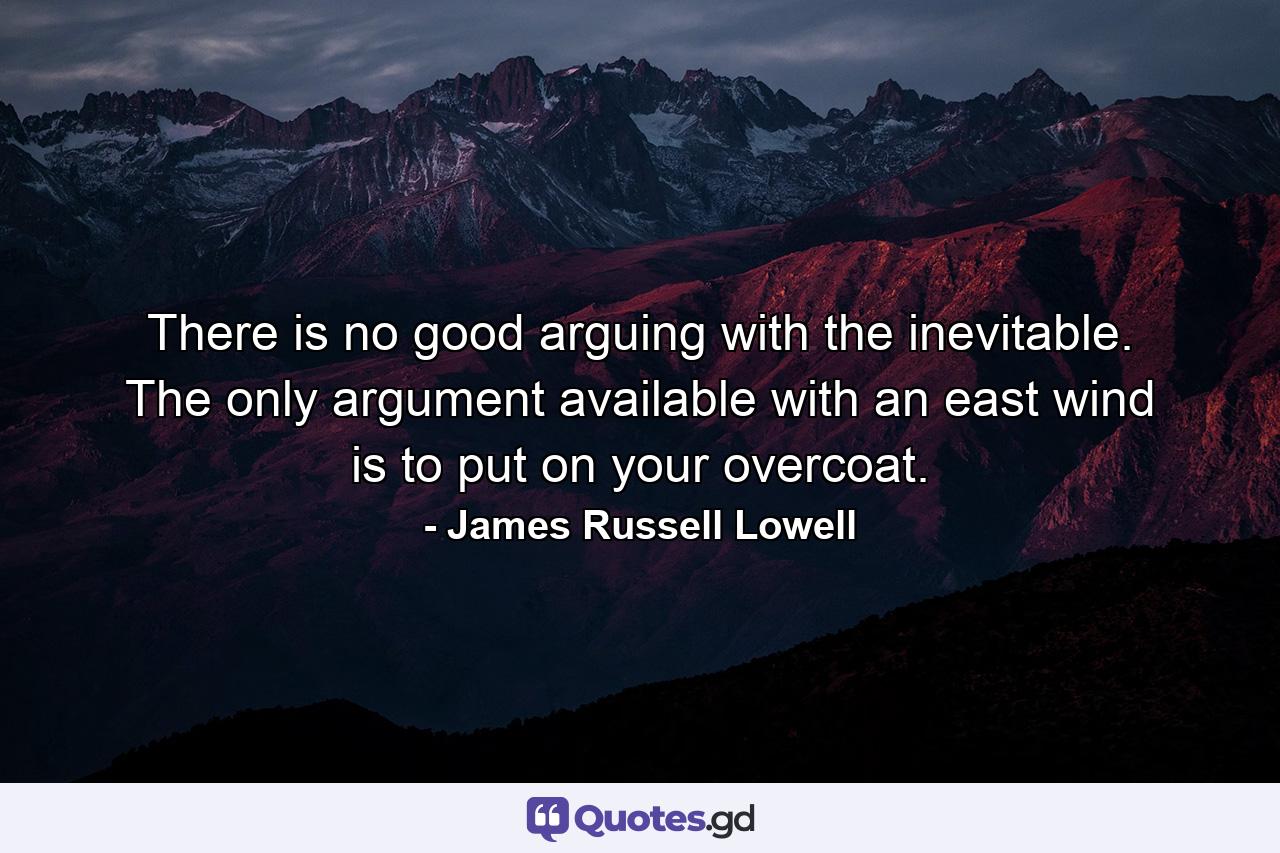 There is no good arguing with the inevitable. The only argument available with an east wind is to put on your overcoat. - Quote by James Russell Lowell