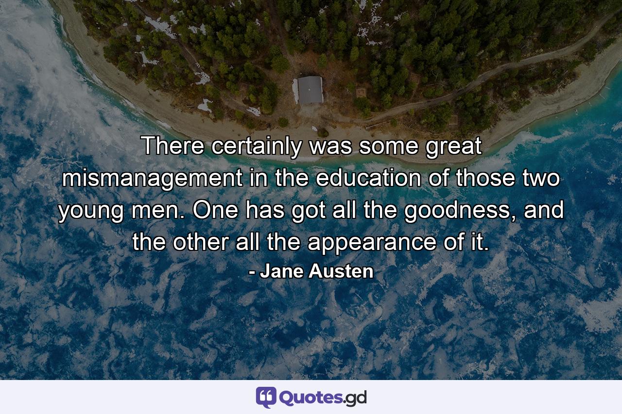 There certainly was some great mismanagement in the education of those two young men. One has got all the goodness, and the other all the appearance of it. - Quote by Jane Austen