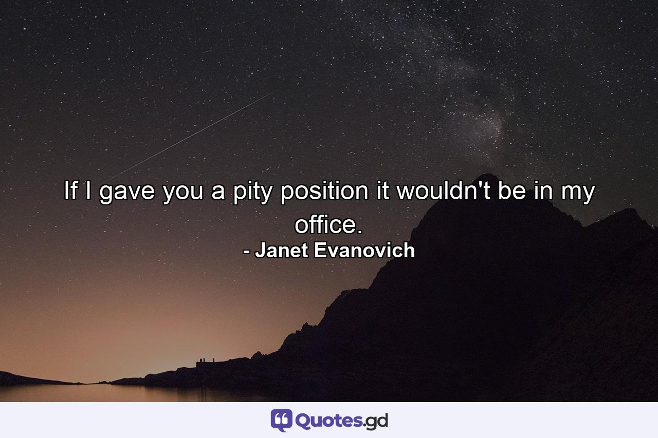 If I gave you a pity position it wouldn't be in my office. - Quote by Janet Evanovich