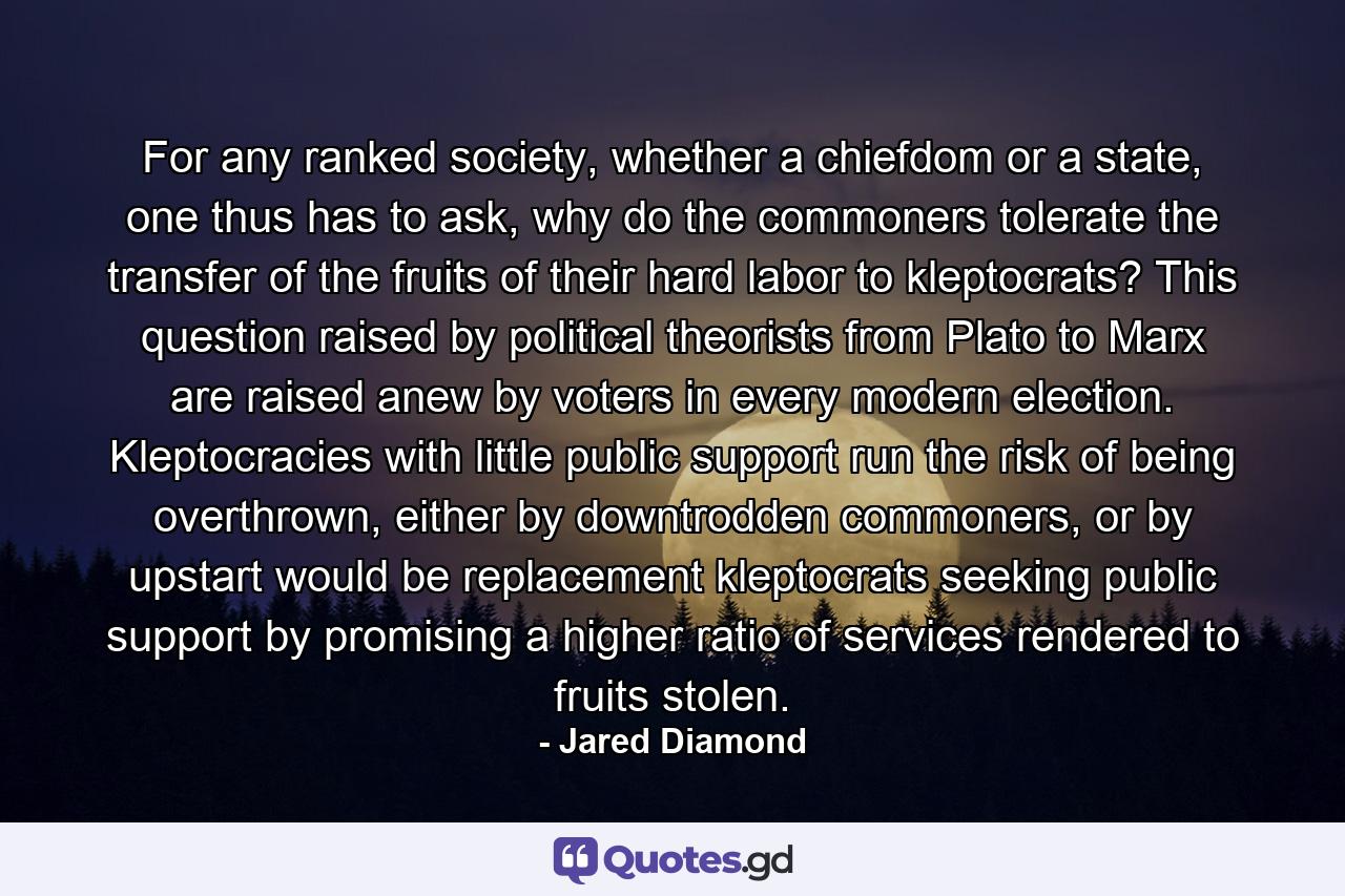 For any ranked society, whether a chiefdom or a state, one thus has to ask, why do the commoners tolerate the transfer of the fruits of their hard labor to kleptocrats? This question raised by political theorists from Plato to Marx are raised anew by voters in every modern election. Kleptocracies with little public support run the risk of being overthrown, either by downtrodden commoners, or by upstart would be replacement kleptocrats seeking public support by promising a higher ratio of services rendered to fruits stolen. - Quote by Jared Diamond