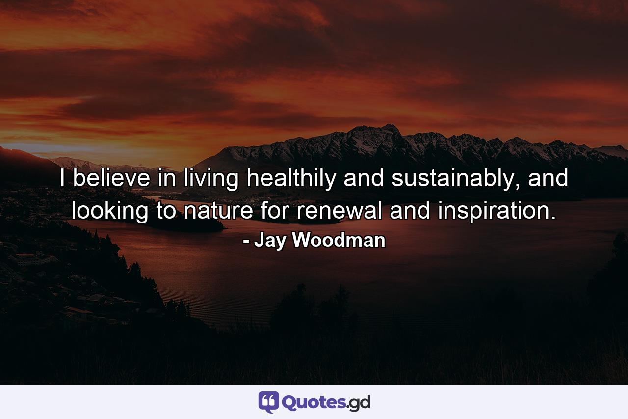 I believe in living healthily and sustainably, and looking to nature for renewal and inspiration. - Quote by Jay Woodman