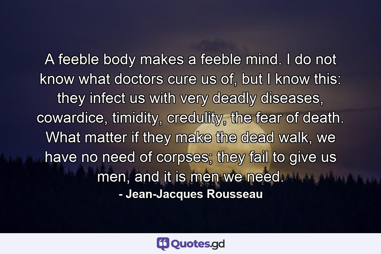 A feeble body makes a feeble mind. I do not know what doctors cure us of, but I know this: they infect us with very deadly diseases, cowardice, timidity, credulity, the fear of death. What matter if they make the dead walk, we have no need of corpses; they fail to give us men, and it is men we need. - Quote by Jean-Jacques Rousseau