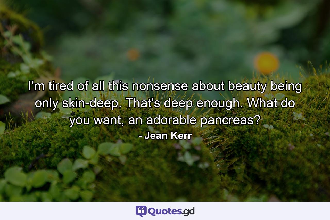 I'm tired of all this nonsense about beauty being only skin-deep. That's deep enough. What do you want, an adorable pancreas? - Quote by Jean Kerr
