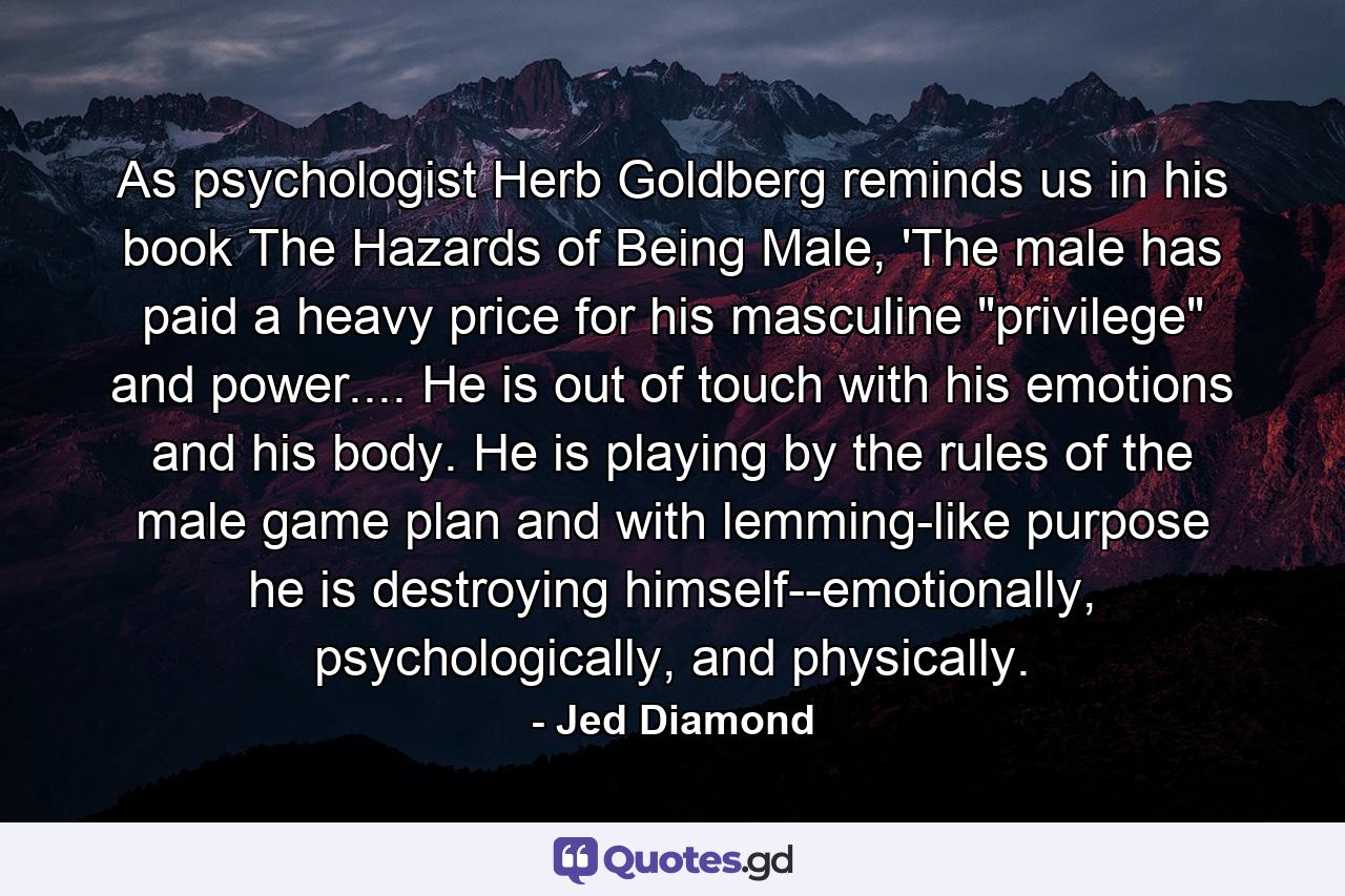 As psychologist Herb Goldberg reminds us in his book The Hazards of Being Male, 'The male has paid a heavy price for his masculine 