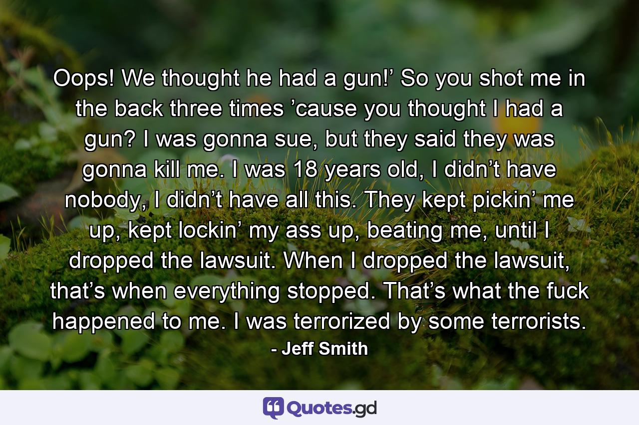 Oops! We thought he had a gun!’ So you shot me in the back three times ’cause you thought I had a gun? I was gonna sue, but they said they was gonna kill me. I was 18 years old, I didn’t have nobody, I didn’t have all this. They kept pickin’ me up, kept lockin’ my ass up, beating me, until I dropped the lawsuit. When I dropped the lawsuit, that’s when everything stopped. That’s what the fuck happened to me. I was terrorized by some terrorists. - Quote by Jeff Smith