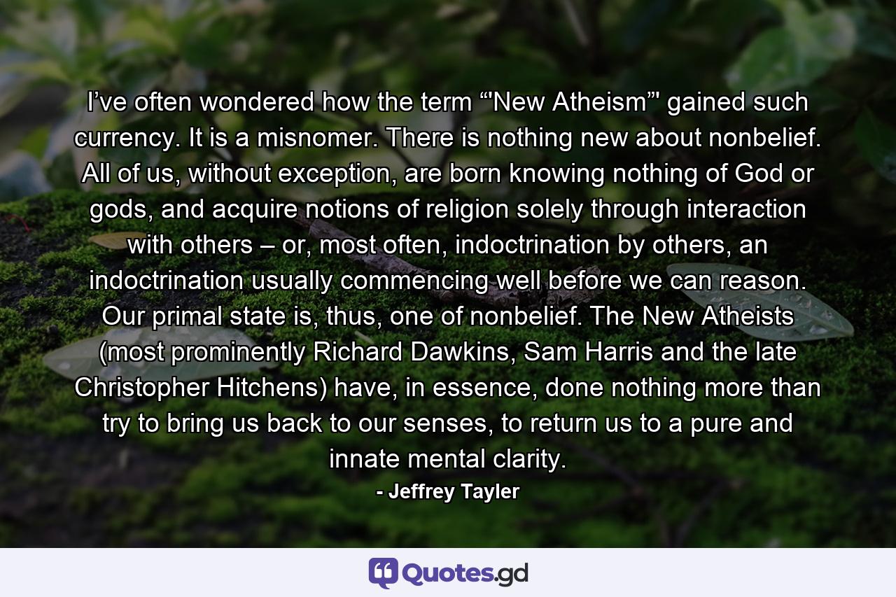 I’ve often wondered how the term “'New Atheism”' gained such currency. It is a misnomer. There is nothing new about nonbelief. All of us, without exception, are born knowing nothing of God or gods, and acquire notions of religion solely through interaction with others – or, most often, indoctrination by others, an indoctrination usually commencing well before we can reason. Our primal state is, thus, one of nonbelief. The New Atheists (most prominently Richard Dawkins, Sam Harris and the late Christopher Hitchens) have, in essence, done nothing more than try to bring us back to our senses, to return us to a pure and innate mental clarity. - Quote by Jeffrey Tayler