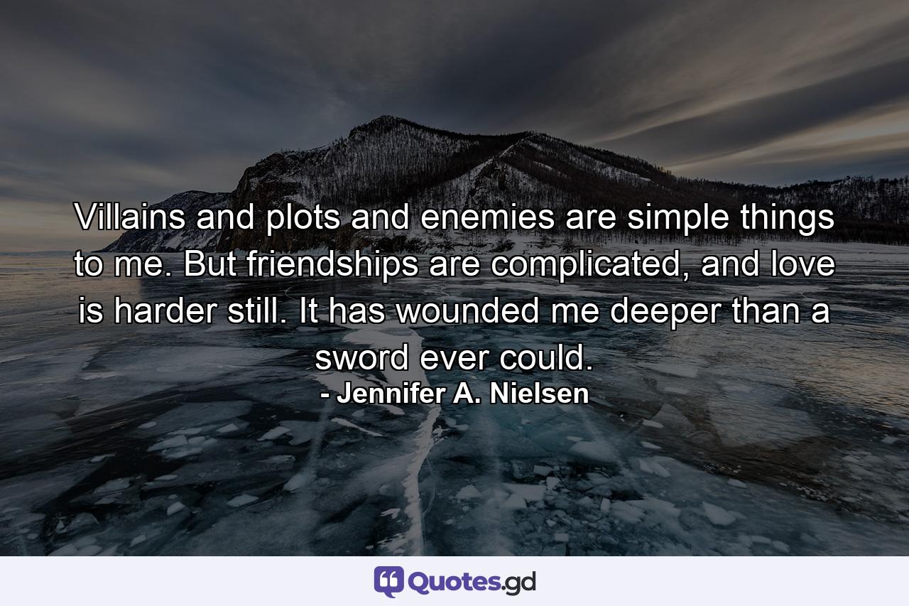 Villains and plots and enemies are simple things to me. But friendships are complicated, and love is harder still. It has wounded me deeper than a sword ever could. - Quote by Jennifer A. Nielsen