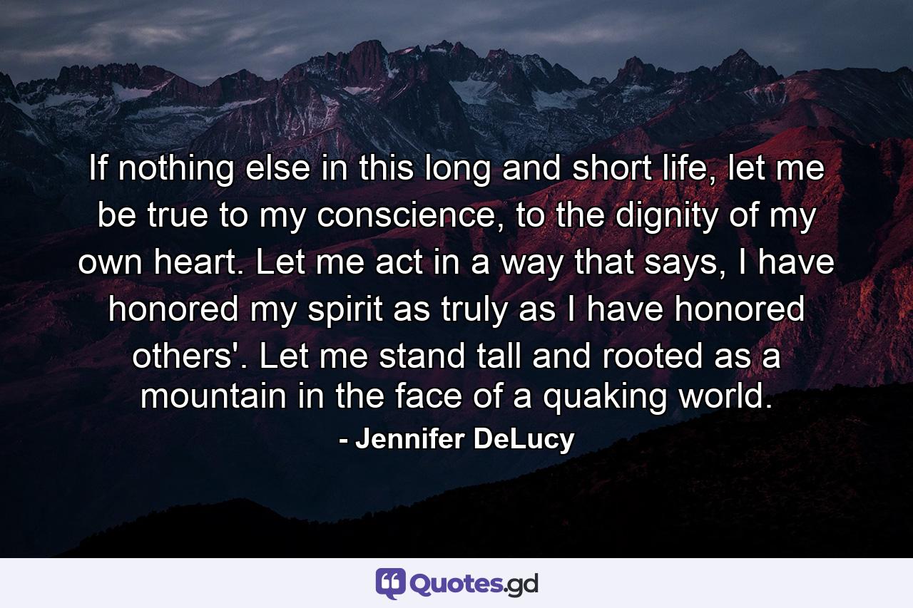 If nothing else in this long and short life, let me be true to my conscience, to the dignity of my own heart. Let me act in a way that says, I have honored my spirit as truly as I have honored others'. Let me stand tall and rooted as a mountain in the face of a quaking world. - Quote by Jennifer DeLucy