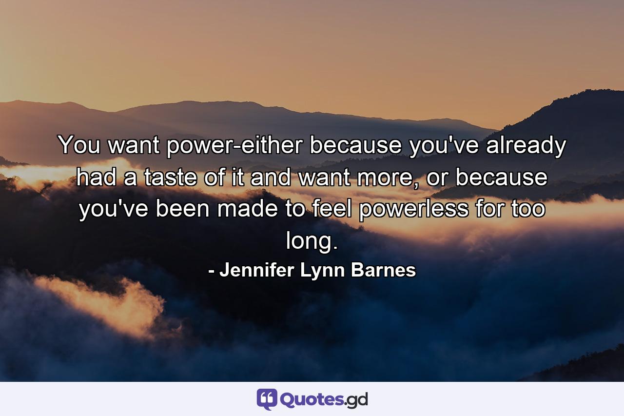 You want power-either because you've already had a taste of it and want more, or because you've been made to feel powerless for too long. - Quote by Jennifer Lynn Barnes