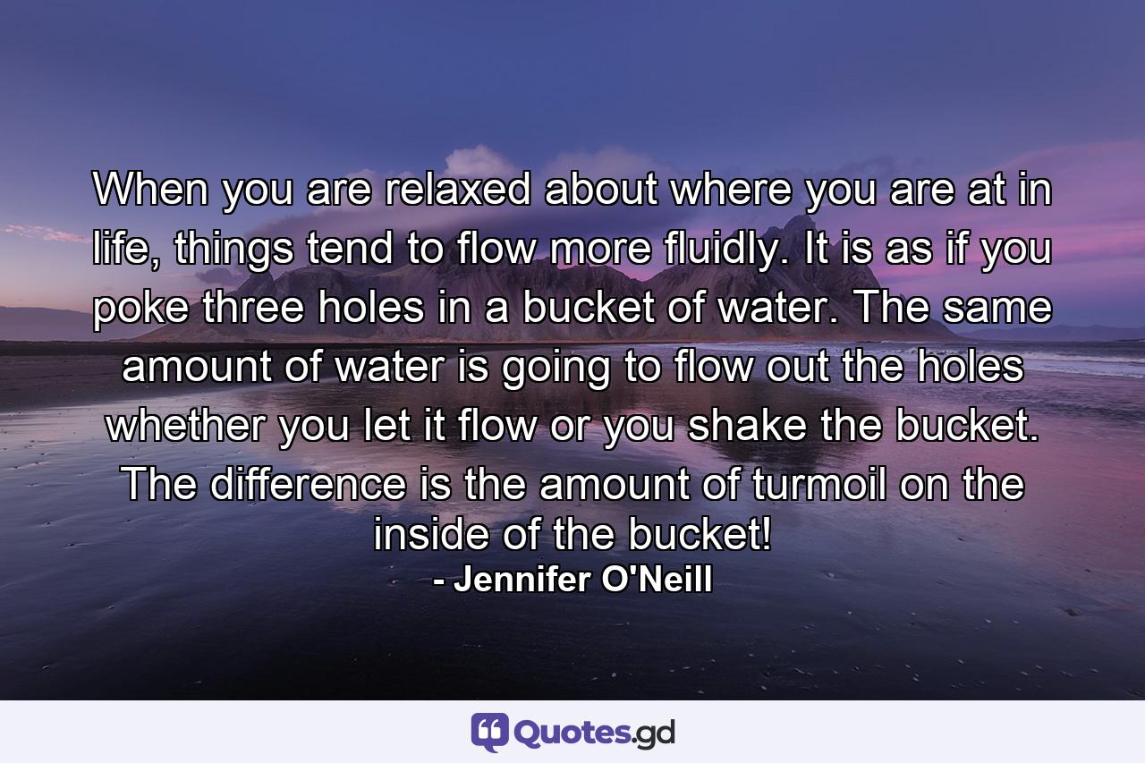 When you are relaxed about where you are at in life, things tend to flow more fluidly. It is as if you poke three holes in a bucket of water. The same amount of water is going to flow out the holes whether you let it flow or you shake the bucket. The difference is the amount of turmoil on the inside of the bucket! - Quote by Jennifer O'Neill