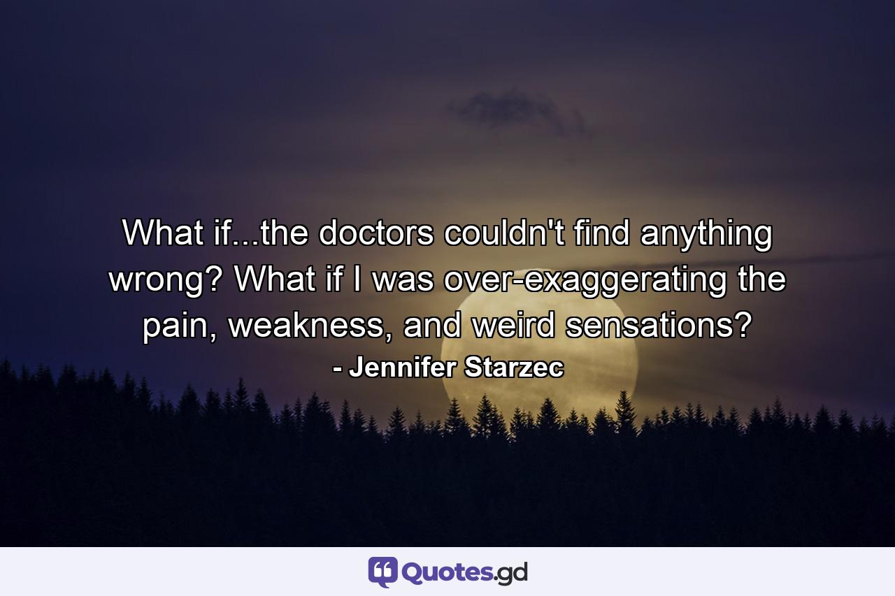 What if...the doctors couldn't find anything wrong? What if I was over-exaggerating the pain, weakness, and weird sensations? - Quote by Jennifer Starzec