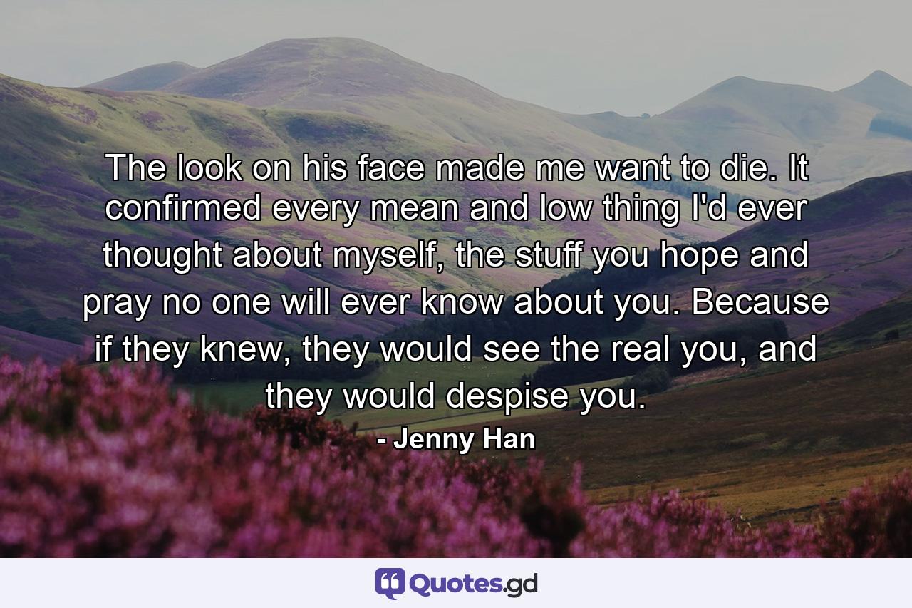 The look on his face made me want to die. It confirmed every mean and low thing I'd ever thought about myself, the stuff you hope and pray no one will ever know about you. Because if they knew, they would see the real you, and they would despise you. - Quote by Jenny Han