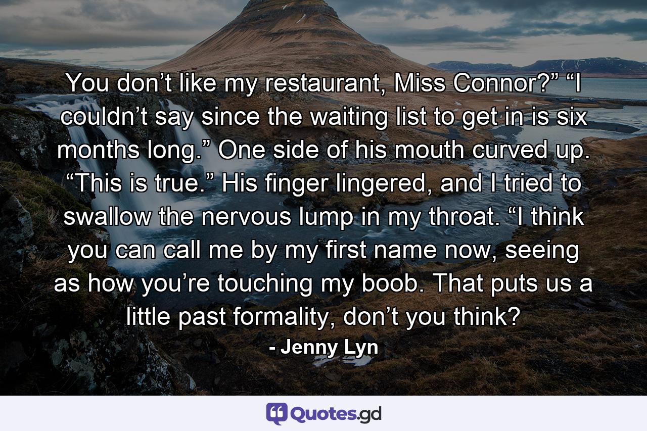 You don’t like my restaurant, Miss Connor?” “I couldn’t say since the waiting list to get in is six months long.” One side of his mouth curved up. “This is true.” His finger lingered, and I tried to swallow the nervous lump in my throat. “I think you can call me by my first name now, seeing as how you’re touching my boob. That puts us a little past formality, don’t you think? - Quote by Jenny Lyn