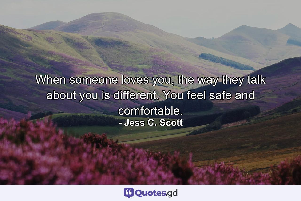 When someone loves you, the way they talk about you is different. You feel safe and comfortable. - Quote by Jess C. Scott