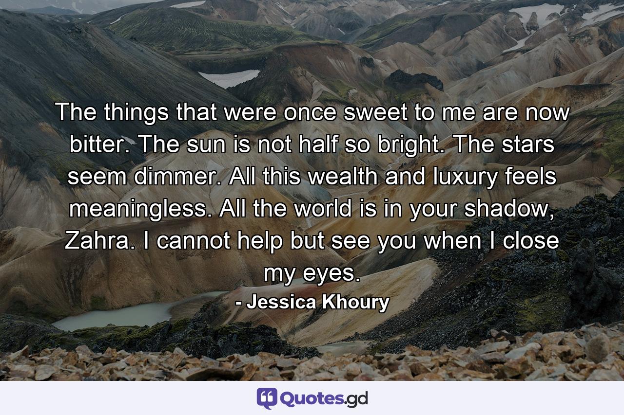 The things that were once sweet to me are now bitter. The sun is not half so bright. The stars seem dimmer. All this wealth and luxury feels meaningless. All the world is in your shadow, Zahra. I cannot help but see you when I close my eyes. - Quote by Jessica Khoury