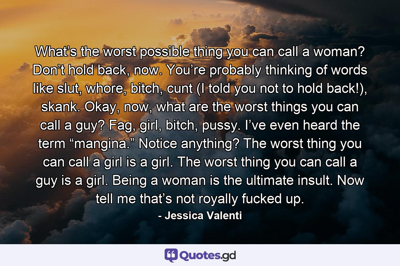 What’s the worst possible thing you can call a woman? Don’t hold back, now. You’re probably thinking of words like slut, whore, bitch, cunt (I told you not to hold back!), skank. Okay, now, what are the worst things you can call a guy? Fag, girl, bitch, pussy. I’ve even heard the term “mangina.” Notice anything? The worst thing you can call a girl is a girl. The worst thing you can call a guy is a girl. Being a woman is the ultimate insult. Now tell me that’s not royally fucked up. - Quote by Jessica Valenti