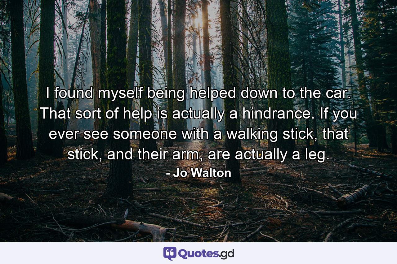 I found myself being helped down to the car. That sort of help is actually a hindrance. If you ever see someone with a walking stick, that stick, and their arm, are actually a leg. - Quote by Jo Walton