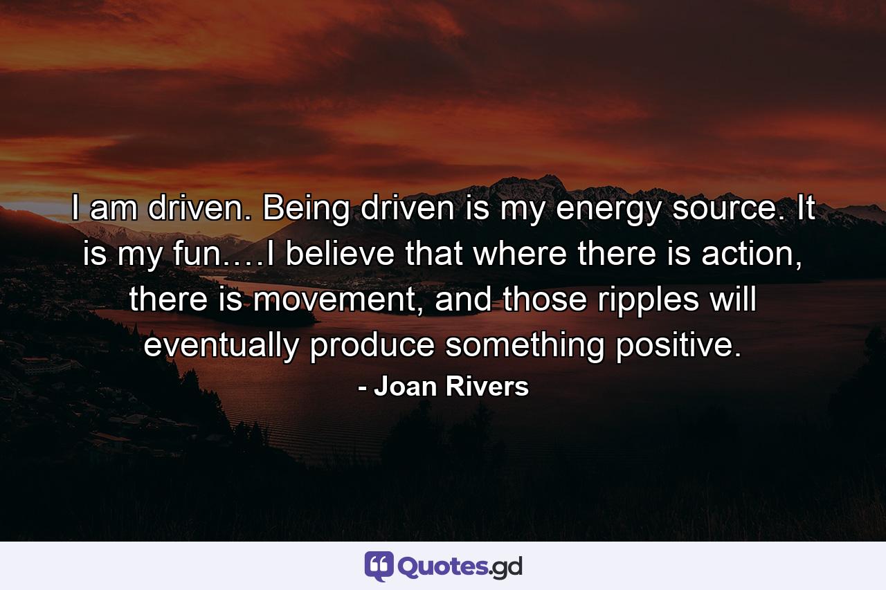 I am driven. Being driven is my energy source. It is my fun.…I believe that where there is action, there is movement, and those ripples will eventually produce something positive. - Quote by Joan Rivers