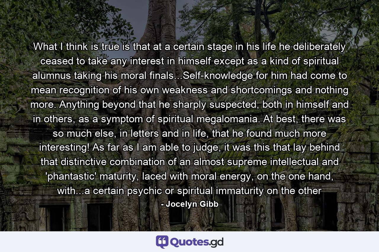 What I think is true is that at a certain stage in his life he deliberately ceased to take any interest in himself except as a kind of spiritual alumnus taking his moral finals...Self-knowledge for him had come to mean recognition of his own weakness and shortcomings and nothing more. Anything beyond that he sharply suspected, both in himself and in others, as a symptom of spiritual megalomania. At best, there was so much else, in letters and in life, that he found much more interesting! As far as I am able to judge, it was this that lay behind that distinctive combination of an almost supreme intellectual and 'phantastic' maturity, laced with moral energy, on the one hand, with...a certain psychic or spiritual immaturity on the other - Quote by Jocelyn Gibb