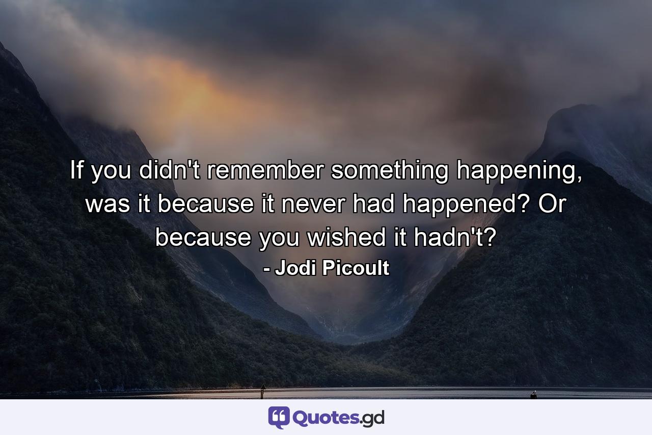 If you didn't remember something happening, was it because it never had happened? Or because you wished it hadn't? - Quote by Jodi Picoult