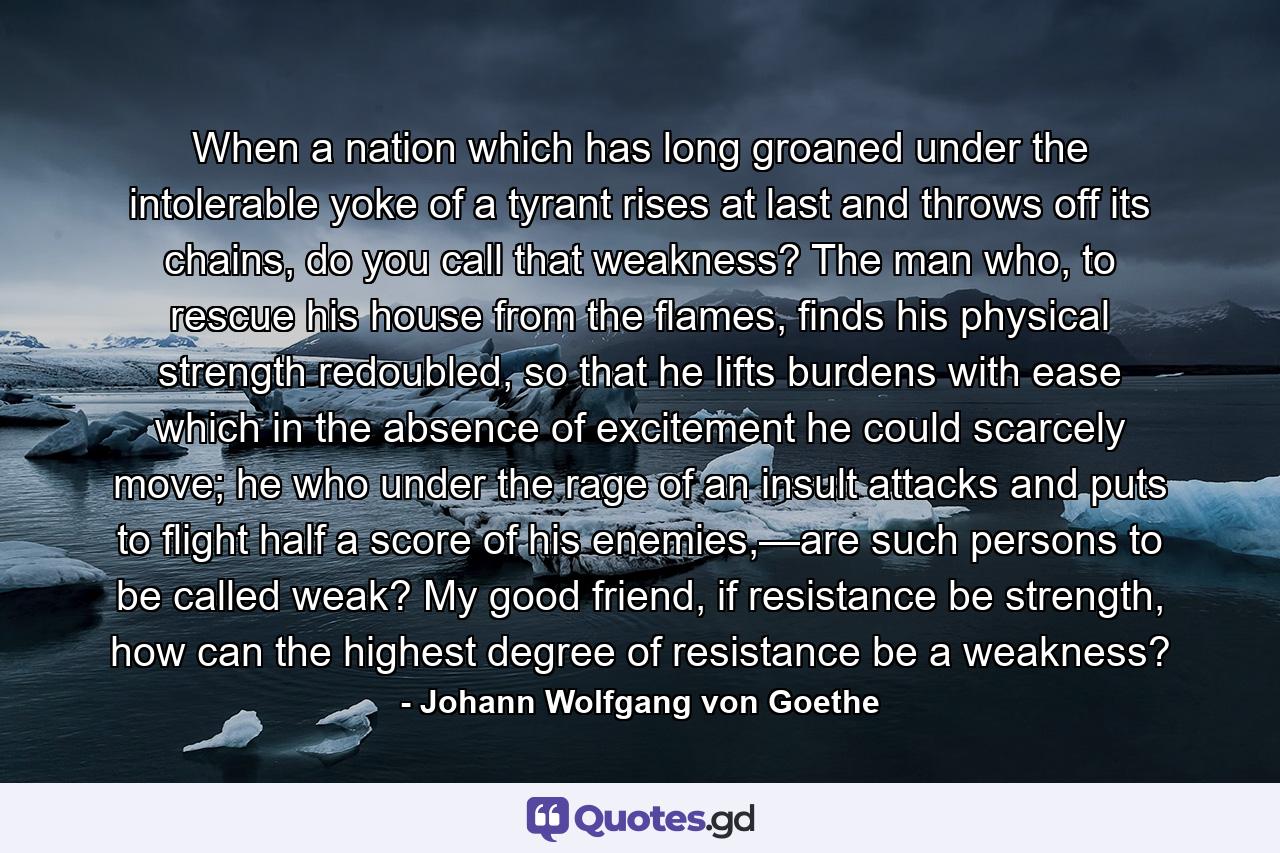 When a nation which has long groaned under the intolerable yoke of a tyrant rises at last and throws off its chains, do you call that weakness? The man who, to rescue his house from the flames, finds his physical strength redoubled, so that he lifts burdens with ease which in the absence of excitement he could scarcely move; he who under the rage of an insult attacks and puts to flight half a score of his enemies,—are such persons to be called weak? My good friend, if resistance be strength, how can the highest degree of resistance be a weakness? - Quote by Johann Wolfgang von Goethe