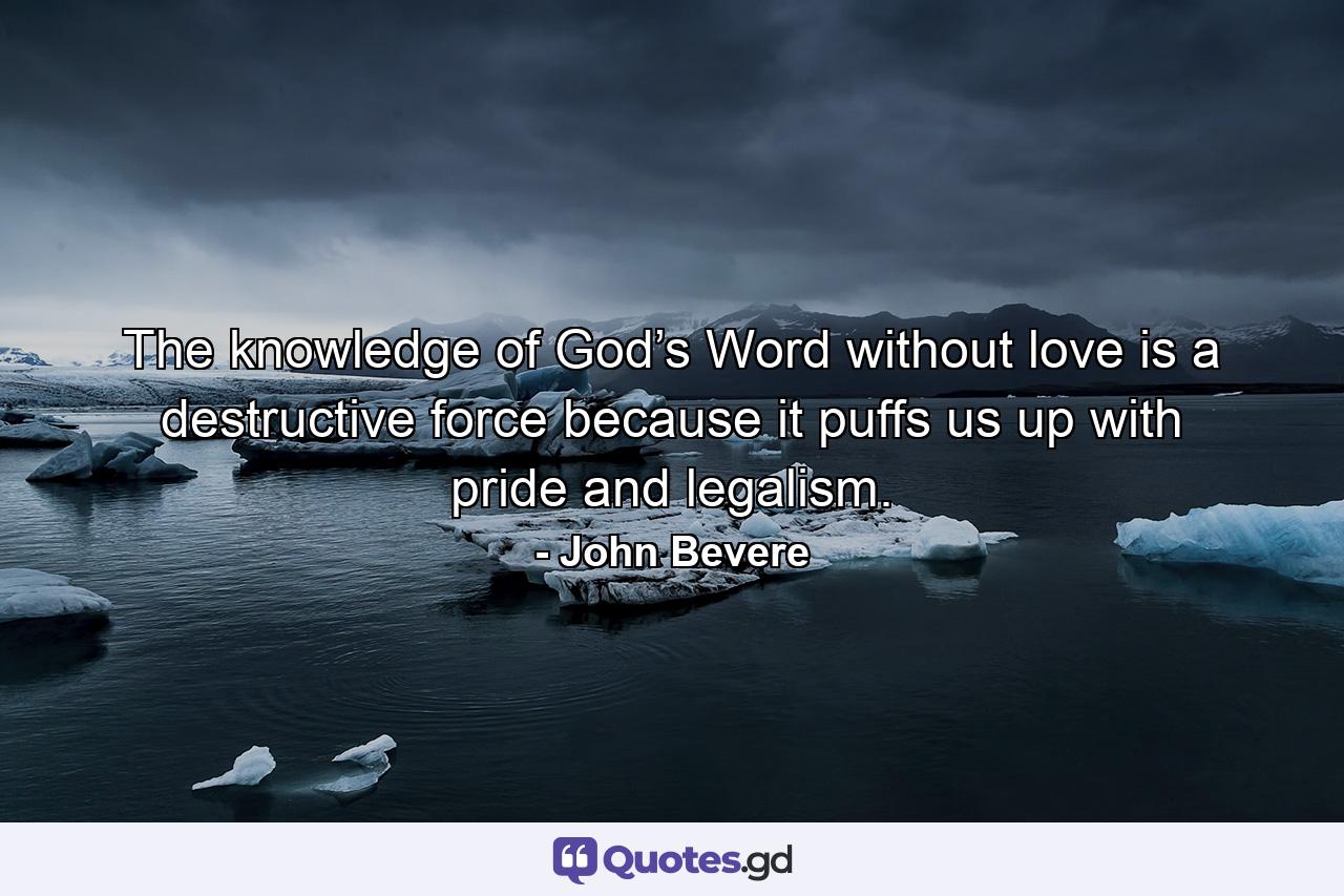 The knowledge of God’s Word without love is a destructive force because it puffs us up with pride and legalism. - Quote by John Bevere