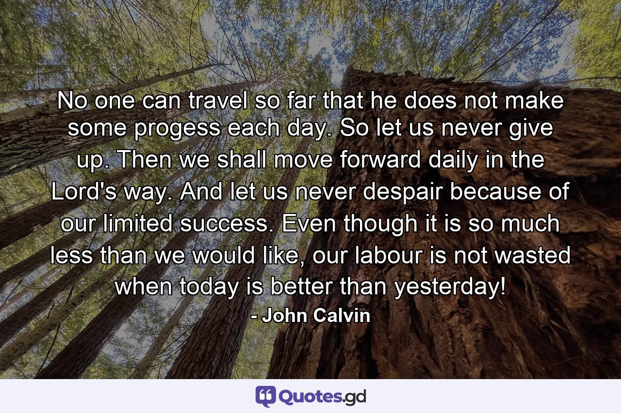 No one can travel so far that he does not make some progess each day. So let us never give up. Then we shall move forward daily in the Lord's way. And let us never despair because of our limited success. Even though it is so much less than we would like, our labour is not wasted when today is better than yesterday! - Quote by John Calvin