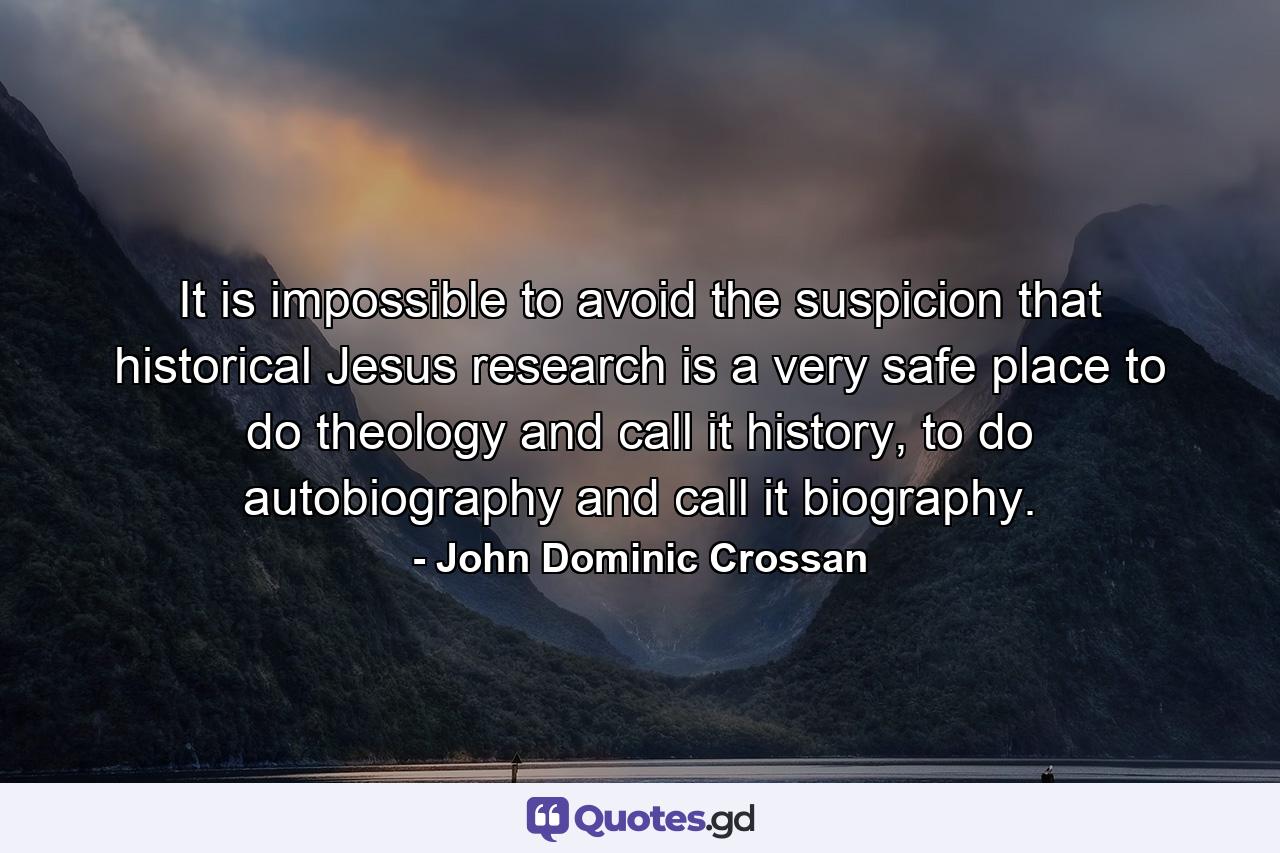 It is impossible to avoid the suspicion that historical Jesus research is a very safe place to do theology and call it history, to do autobiography and call it biography. - Quote by John Dominic Crossan