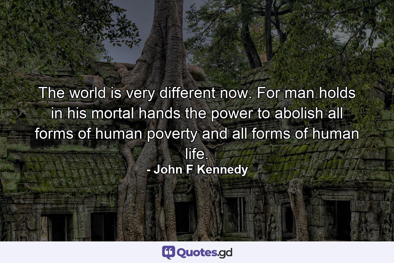 The world is very different now. For man holds in his mortal hands the power to abolish all forms of human poverty and all forms of human life. - Quote by John F Kennedy