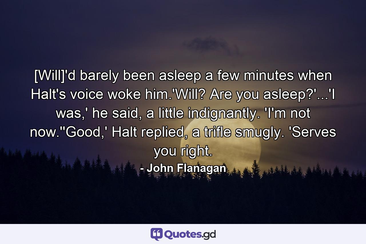 [Will]'d barely been asleep a few minutes when Halt's voice woke him.'Will? Are you asleep?'...'I was,' he said, a little indignantly. 'I'm not now.''Good,' Halt replied, a trifle smugly. 'Serves you right. - Quote by John Flanagan