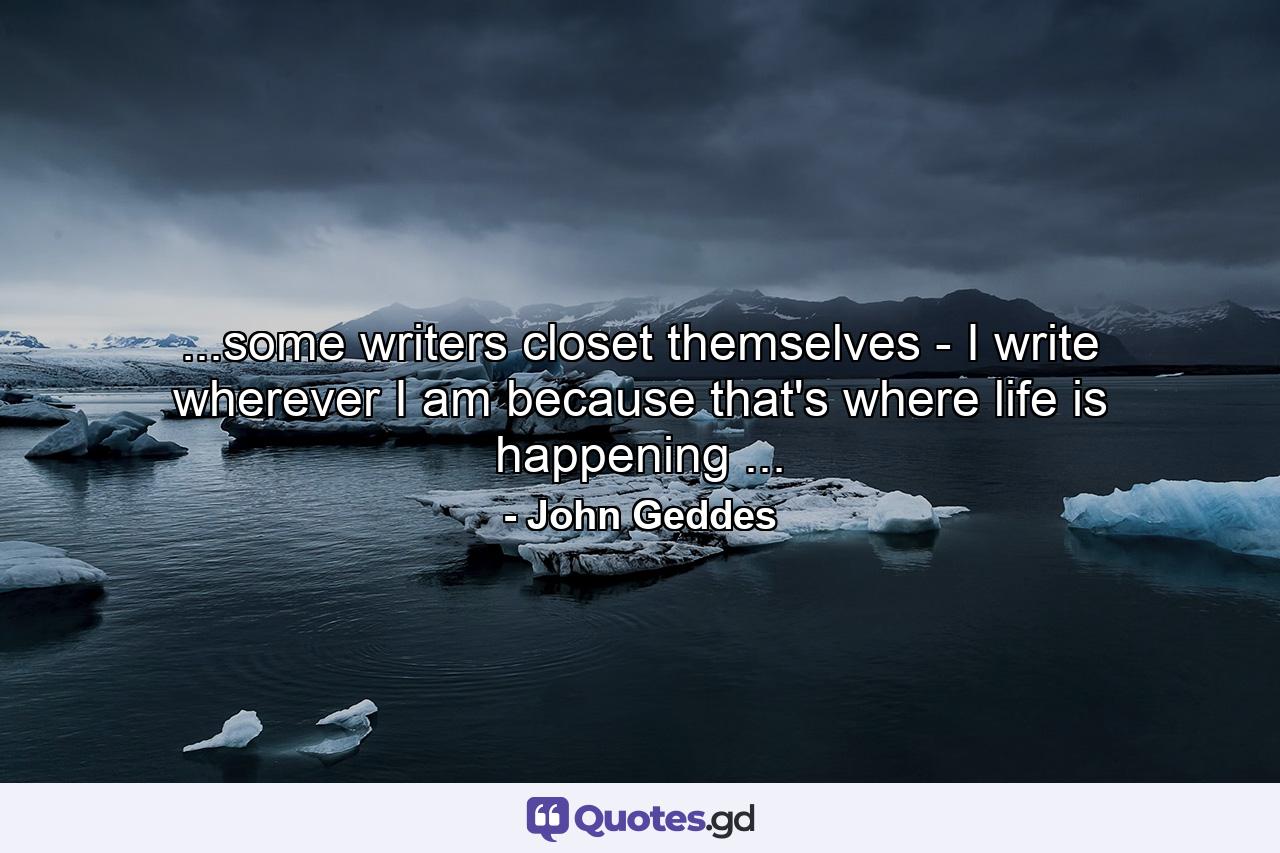 ...some writers closet themselves - I write wherever I am because that's where life is happening ... - Quote by John Geddes