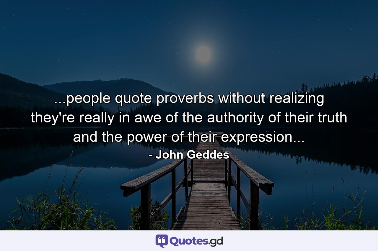 ...people quote proverbs without realizing they're really in awe of the authority of their truth and the power of their expression... - Quote by John Geddes