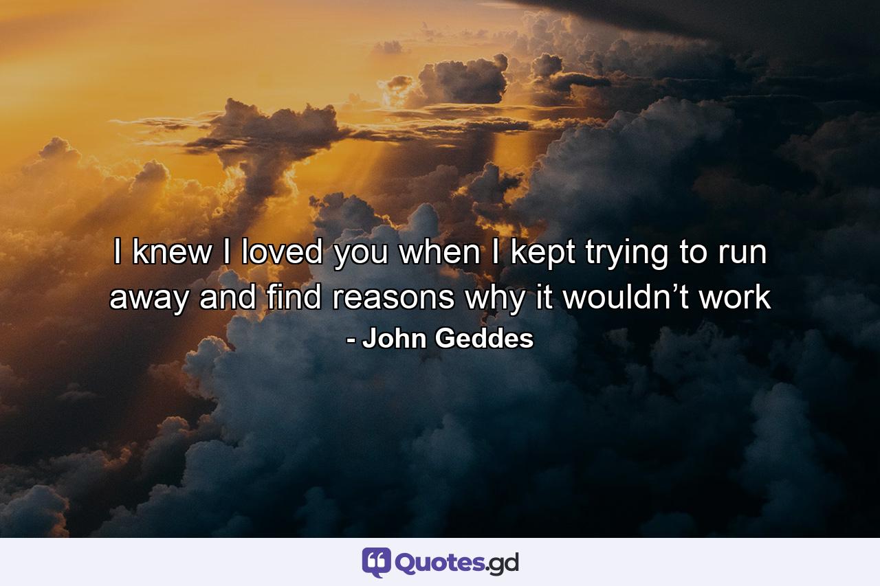 I knew I loved you when I kept trying to run away and find reasons why it wouldn’t work - Quote by John Geddes