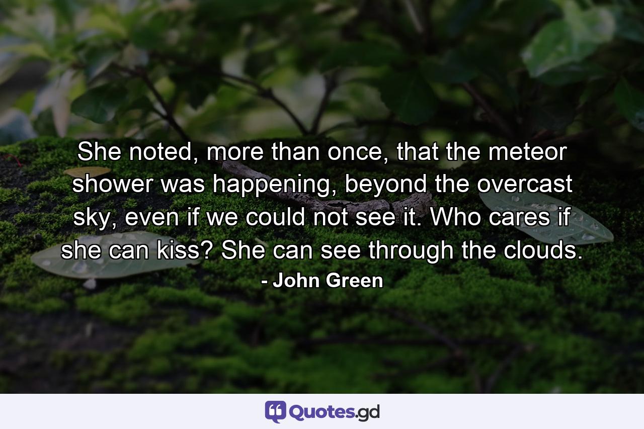 She noted, more than once, that the meteor shower was happening, beyond the overcast sky, even if we could not see it. Who cares if she can kiss? She can see through the clouds. - Quote by John Green