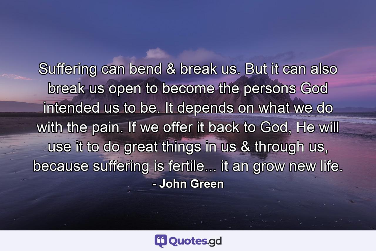 Suffering can bend & break us. But it can also break us open to become the persons God intended us to be. It depends on what we do with the pain. If we offer it back to God, He will use it to do great things in us & through us, because suffering is fertile... it an grow new life. - Quote by John Green