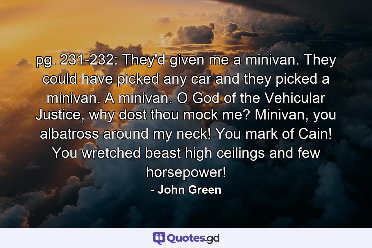 pg. 231-232: They'd given me a minivan. They could have picked any car and they picked a minivan. A minivan. O God of the Vehicular Justice, why dost thou mock me? Minivan, you albatross around my neck! You mark of Cain! You wretched beast high ceilings and few horsepower! - Quote by John Green