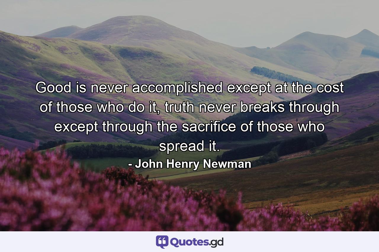 Good is never accomplished except at the cost of those who do it, truth never breaks through except through the sacrifice of those who spread it. - Quote by John Henry Newman