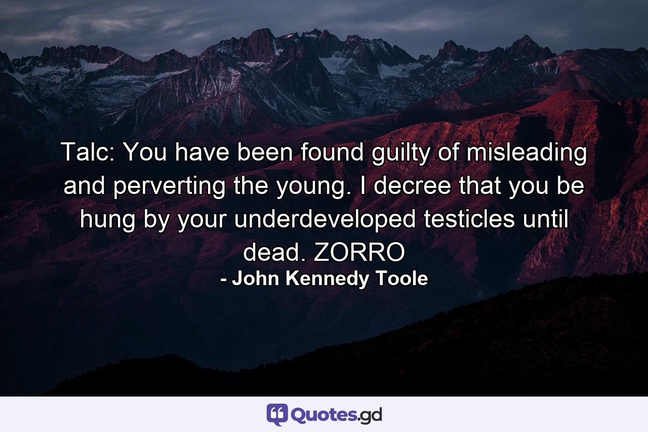 Talc: You have been found guilty of misleading and perverting the young. I decree that you be hung by your underdeveloped testicles until dead. ZORRO - Quote by John Kennedy Toole