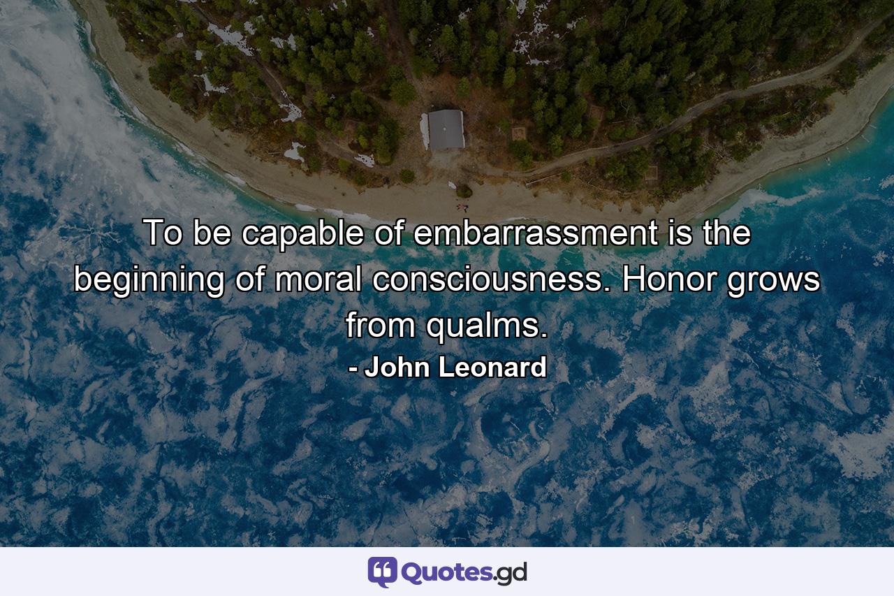 To be capable of embarrassment is the beginning of moral consciousness. Honor grows from qualms. - Quote by John Leonard