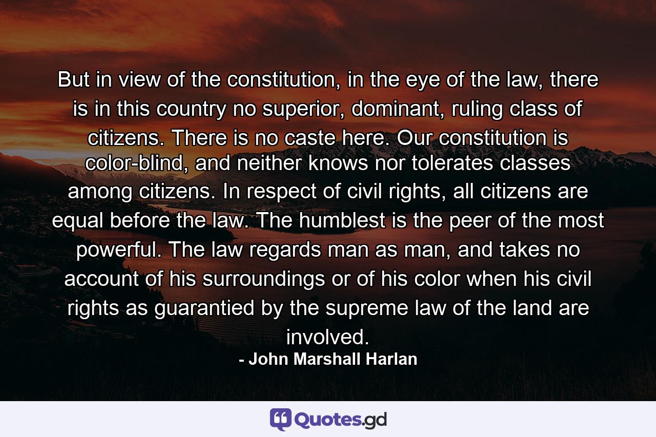 But in view of the constitution, in the eye of the law, there is in this country no superior, dominant, ruling class of citizens. There is no caste here. Our constitution is color-blind, and neither knows nor tolerates classes among citizens. In respect of civil rights, all citizens are equal before the law. The humblest is the peer of the most powerful. The law regards man as man, and takes no account of his surroundings or of his color when his civil rights as guarantied by the supreme law of the land are involved. - Quote by John Marshall Harlan