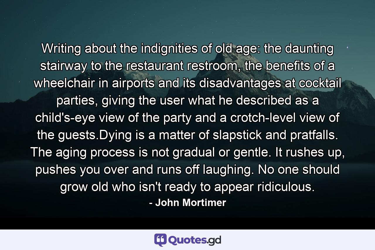 Writing about the indignities of old age: the daunting stairway to the restaurant restroom, the benefits of a wheelchair in airports and its disadvantages at cocktail parties, giving the user what he described as a child's-eye view of the party and a crotch-level view of the guests.Dying is a matter of slapstick and pratfalls. The aging process is not gradual or gentle. It rushes up, pushes you over and runs off laughing. No one should grow old who isn't ready to appear ridiculous. - Quote by John Mortimer