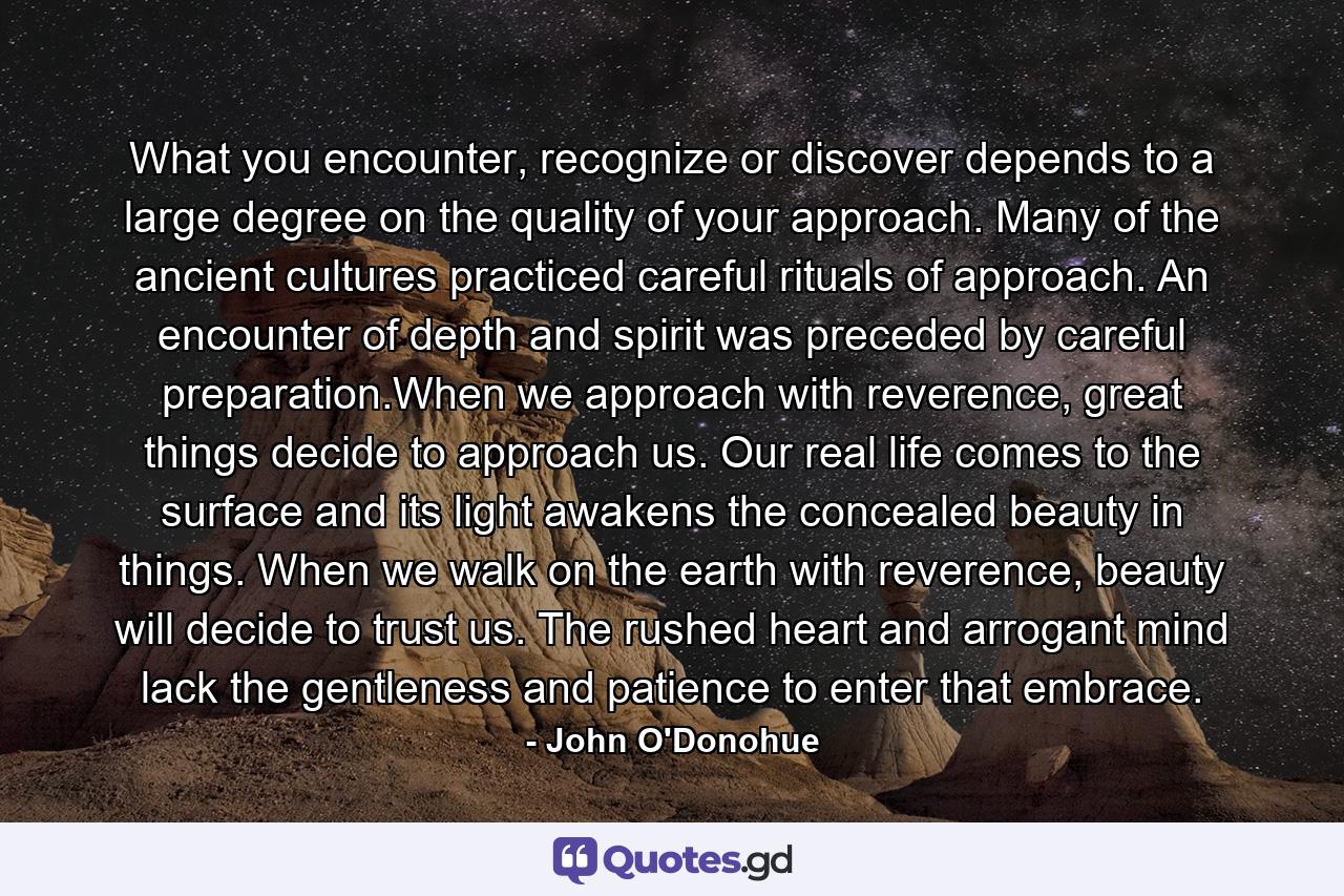 What you encounter, recognize or discover depends to a large degree on the quality of your approach. Many of the ancient cultures practiced careful rituals of approach. An encounter of depth and spirit was preceded by careful preparation.When we approach with reverence, great things decide to approach us. Our real life comes to the surface and its light awakens the concealed beauty in things. When we walk on the earth with reverence, beauty will decide to trust us. The rushed heart and arrogant mind lack the gentleness and patience to enter that embrace. - Quote by John O'Donohue