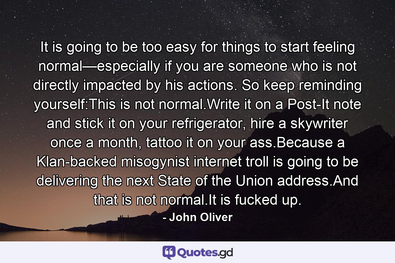 It is going to be too easy for things to start feeling normal—especially if you are someone who is not directly impacted by his actions. So keep reminding yourself:This is not normal.Write it on a Post-It note and stick it on your refrigerator, hire a skywriter once a month, tattoo it on your ass.Because a Klan-backed misogynist internet troll is going to be delivering the next State of the Union address.And that is not normal.It is fucked up. - Quote by John Oliver