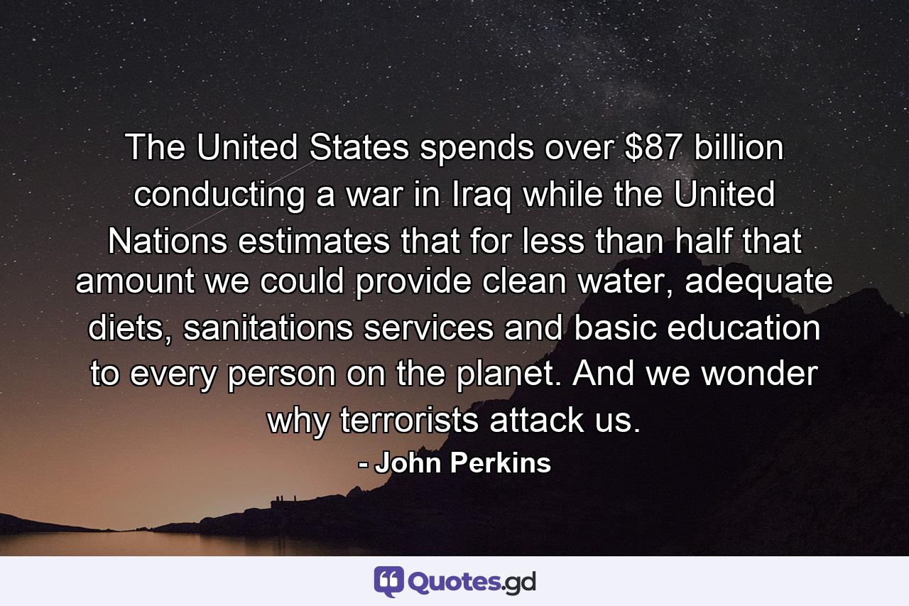 The United States spends over $87 billion conducting a war in Iraq while the United Nations estimates that for less than half that amount we could provide clean water, adequate diets, sanitations services and basic education to every person on the planet. And we wonder why terrorists attack us. - Quote by John Perkins