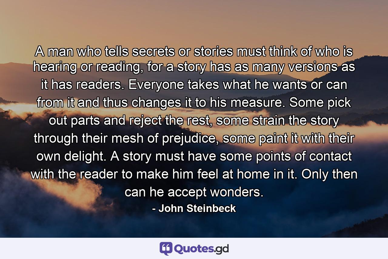 A man who tells secrets or stories must think of who is hearing or reading, for a story has as many versions as it has readers. Everyone takes what he wants or can from it and thus changes it to his measure. Some pick out parts and reject the rest, some strain the story through their mesh of prejudice, some paint it with their own delight. A story must have some points of contact with the reader to make him feel at home in it. Only then can he accept wonders. - Quote by John Steinbeck