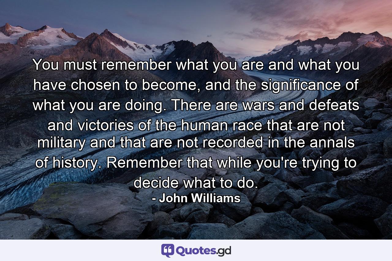 You must remember what you are and what you have chosen to become, and the significance of what you are doing. There are wars and defeats and victories of the human race that are not military and that are not recorded in the annals of history. Remember that while you're trying to decide what to do. - Quote by John Williams