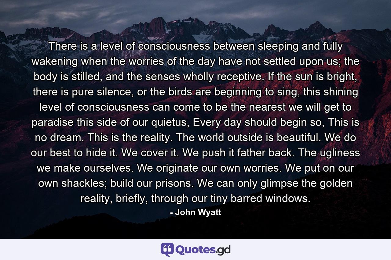 There is a level of consciousness between sleeping and fully wakening when the worries of the day have not settled upon us; the body is stilled, and the senses wholly receptive. If the sun is bright, there is pure silence, or the birds are beginning to sing, this shining level of consciousness can come to be the nearest we will get to paradise this side of our quietus, Every day should begin so, This is no dream. This is the reality. The world outside is beautiful. We do our best to hide it. We cover it. We push it father back. The ugliness we make ourselves. We originate our own worries. We put on our own shackles; build our prisons. We can only glimpse the golden reality, briefly, through our tiny barred windows. - Quote by John Wyatt