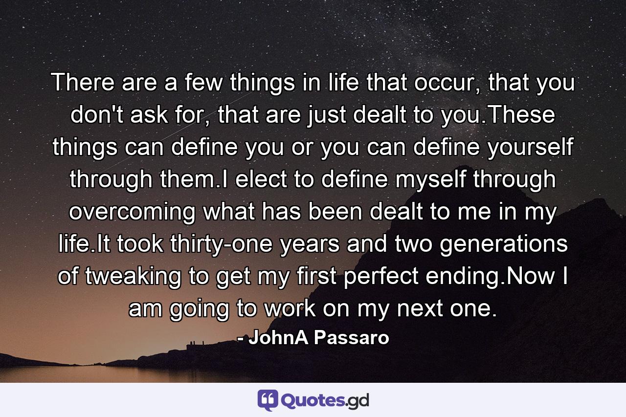 There are a few things in life that occur, that you don't ask for, that are just dealt to you.These things can define you or you can define yourself through them.I elect to define myself through overcoming what has been dealt to me in my life.It took thirty-one years and two generations of tweaking to get my first perfect ending.Now I am going to work on my next one. - Quote by JohnA Passaro