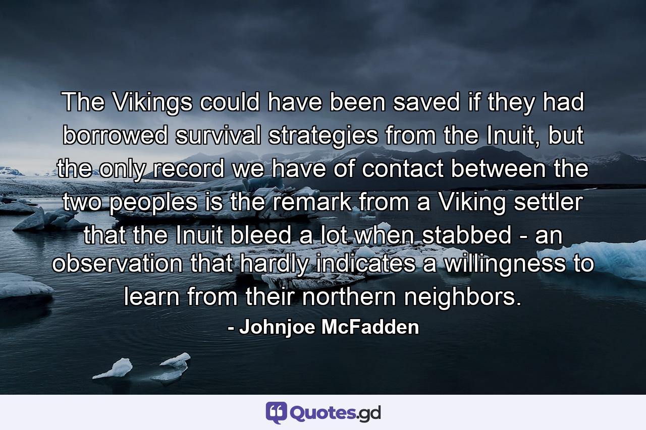 The Vikings could have been saved if they had borrowed survival strategies from the Inuit, but the only record we have of contact between the two peoples is the remark from a Viking settler that the Inuit bleed a lot when stabbed - an observation that hardly indicates a willingness to learn from their northern neighbors. - Quote by Johnjoe McFadden